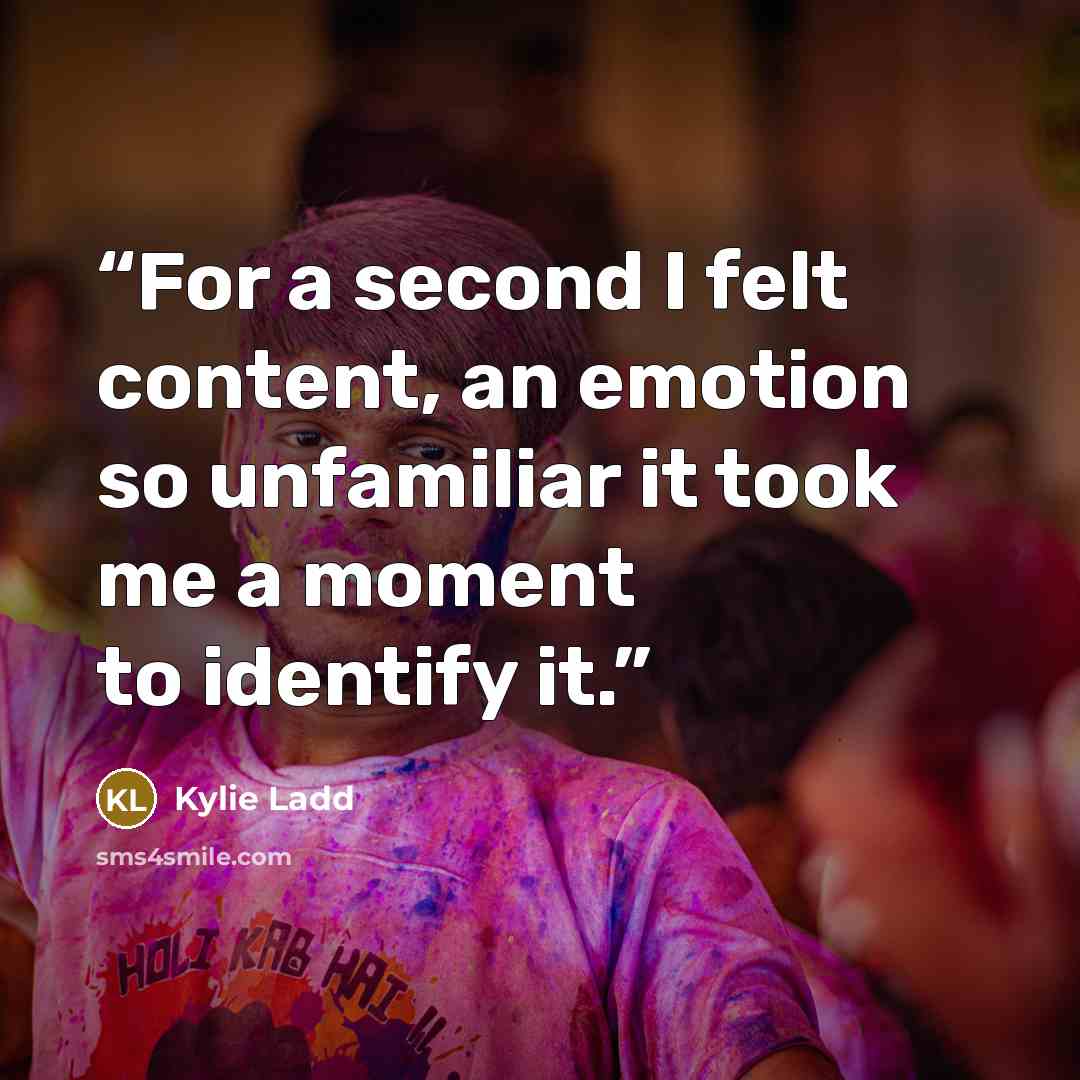 “For a second I felt content, an emotion so unfamiliar it took me a moment to identify it.” quote by Kylie Ladd