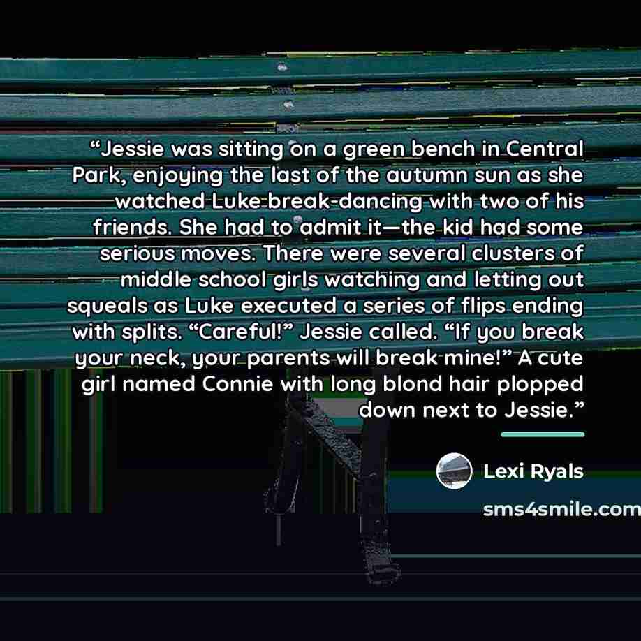 “Jessie was sitting on a green bench in Central Park, enjoying the last of the autumn sun as she watched Luke break-dancing with two of his friends. She had to admit it—the kid had some serious moves. There were several clusters of middle school girls watching and letting out squeals as Luke…” quote by Lexi Ryals