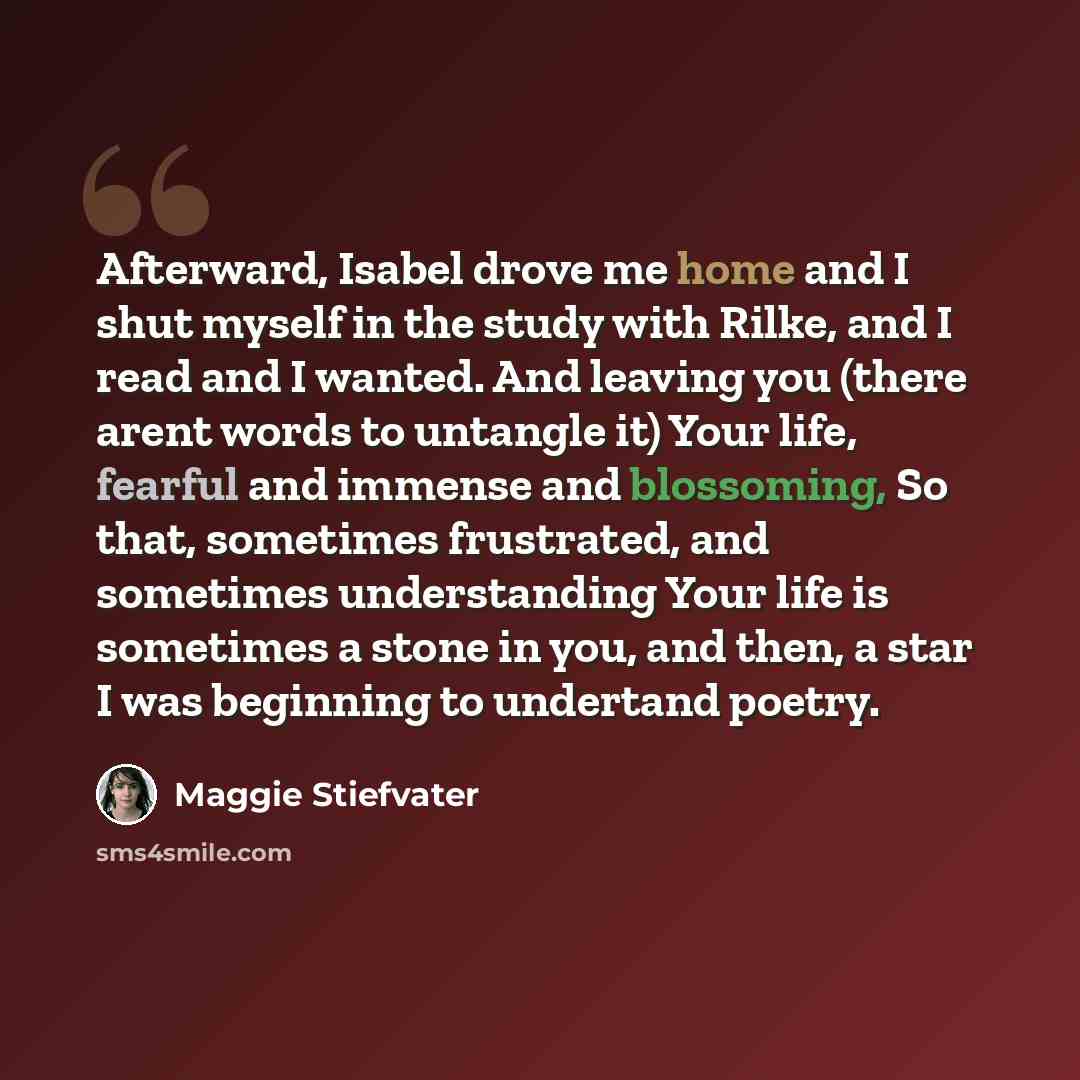 “Afterward, Isabel drove me home and I shut myself in the study with Rilke, and I read and I wanted. And leaving you (there arent words to untangle it) Your life, fearful and immense and blossoming, So that, sometimes frustrated, and sometimes understanding Your life is sometimes a stone in you…” quote by Maggie Stiefvater