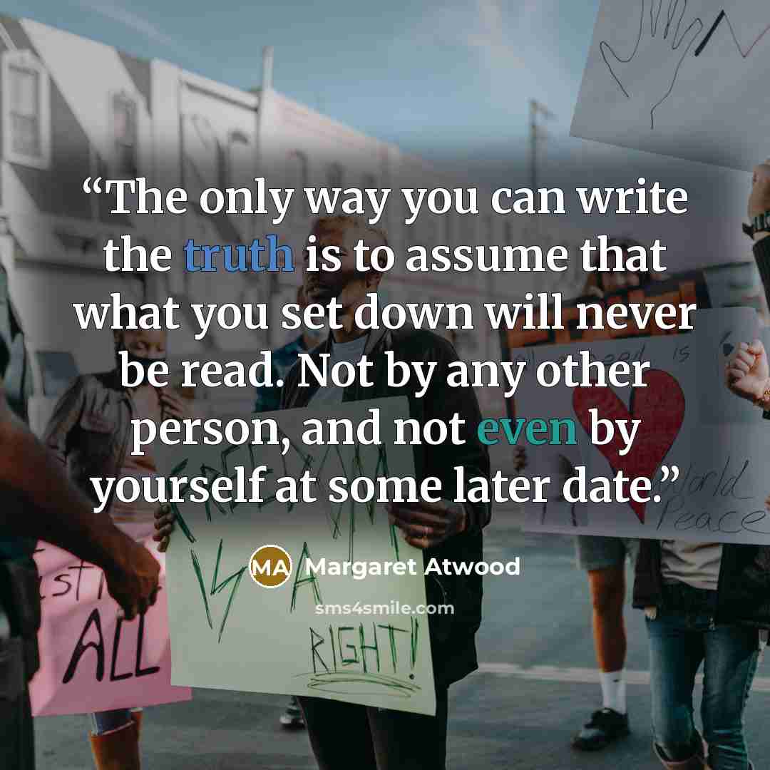 “The only way you can write the truth is to assume that what you set down will never be read. Not by any other person, and not even by yourself at some later date.” quote by Margaret Atwood