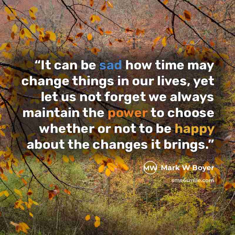 “It can be sad how time may change things in our lives, yet let us not forget we always maintain the power to choose whether or not to be happy about the changes it brings.” quote by Mark W Boyer