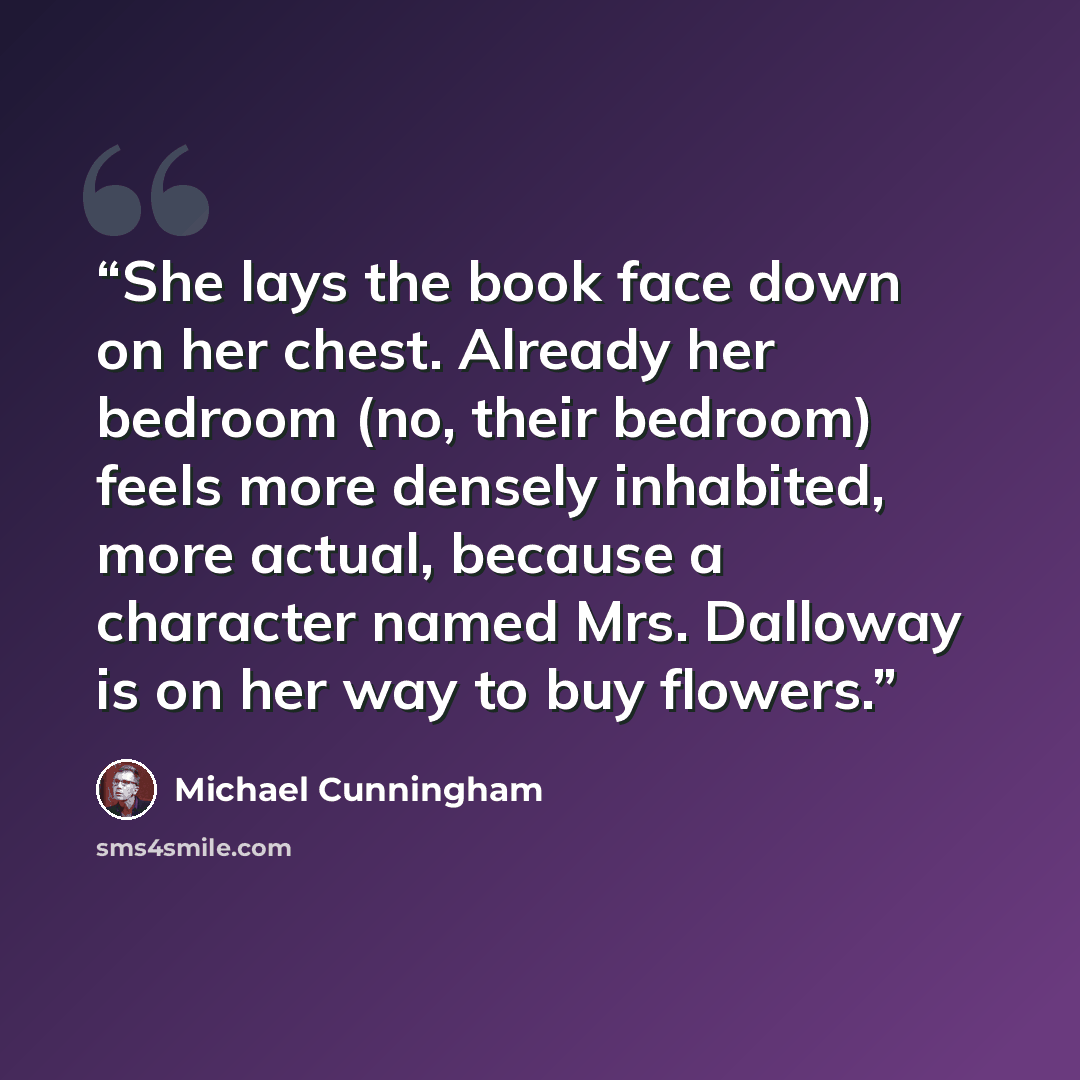 “She lays the book face down on her chest. Already her bedroom (no, their bedroom) feels more densely inhabited, more actual, because a character named Mrs. Dalloway is on her way to buy flowers.” quote by Michael Cunningham