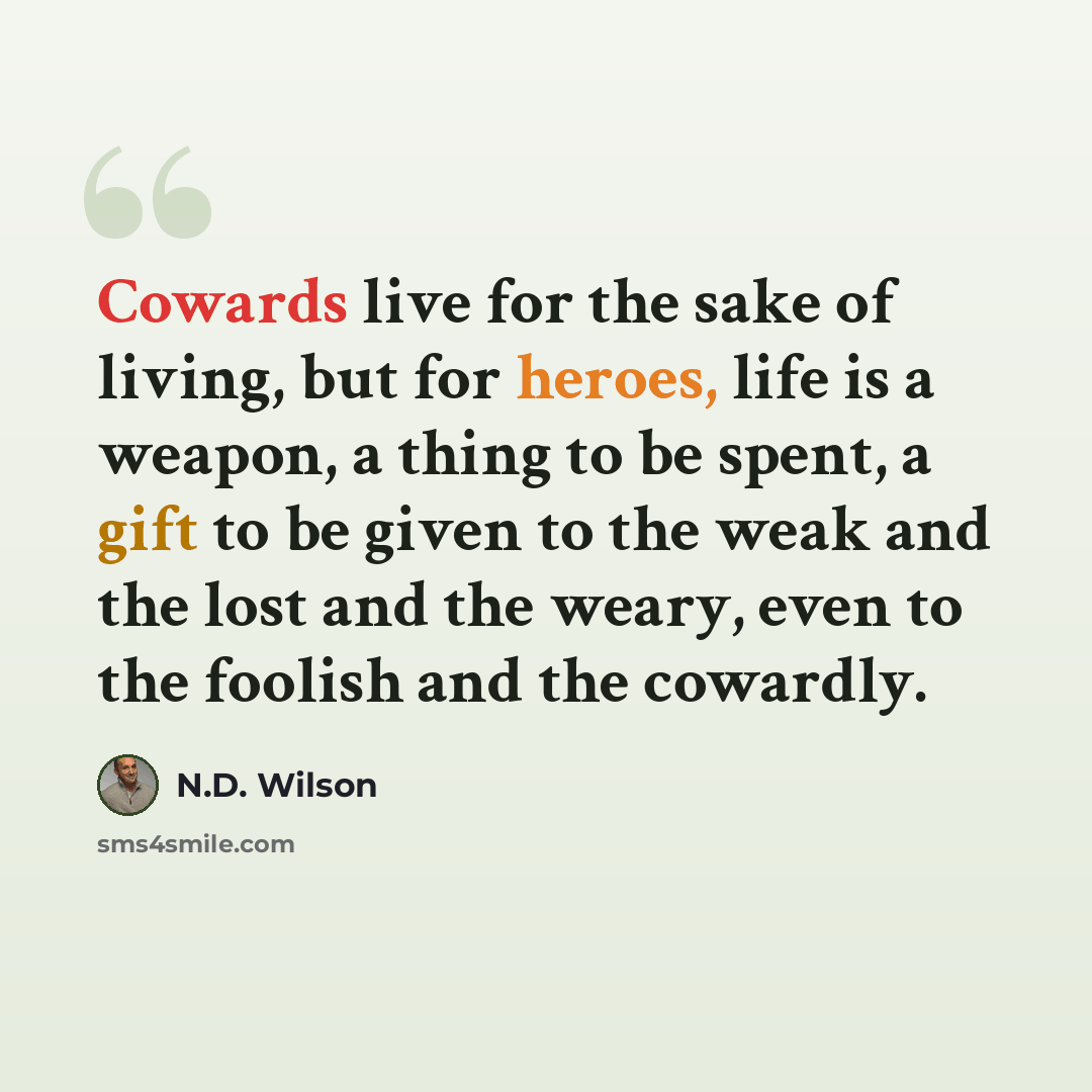 “Cowards live for the sake of living, but for heroes, life is a weapon, a thing to be spent, a gift to be given to the weak and the lost and the weary, even to the foolish and the cowardly.” quote by N.D. Wilson