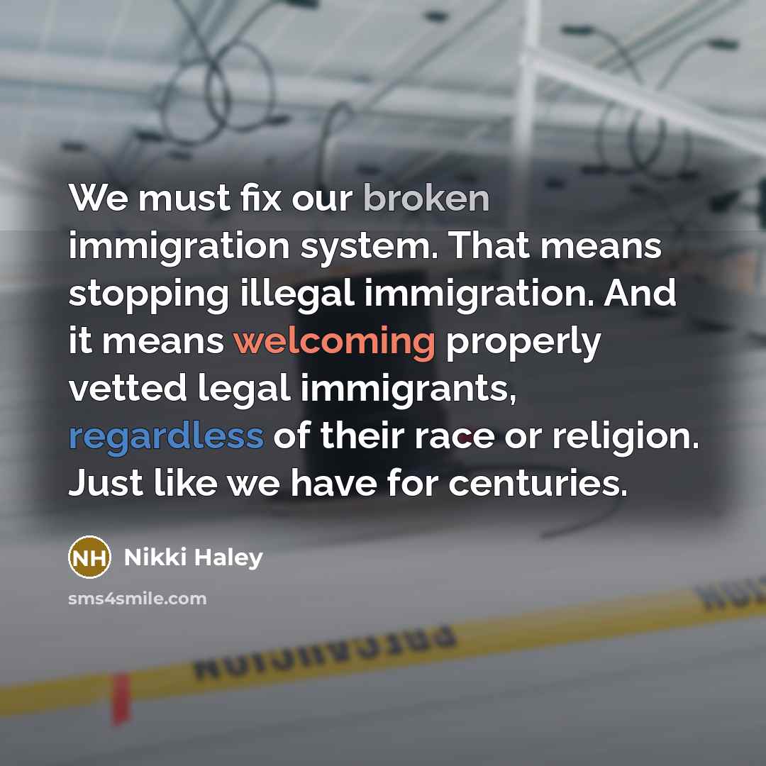 “We must fix our broken immigration system. That means stopping illegal immigration. And it means welcoming properly vetted legal immigrants, regardless of their race or religion. Just like we have for centuries.” quote by Nikki Haley