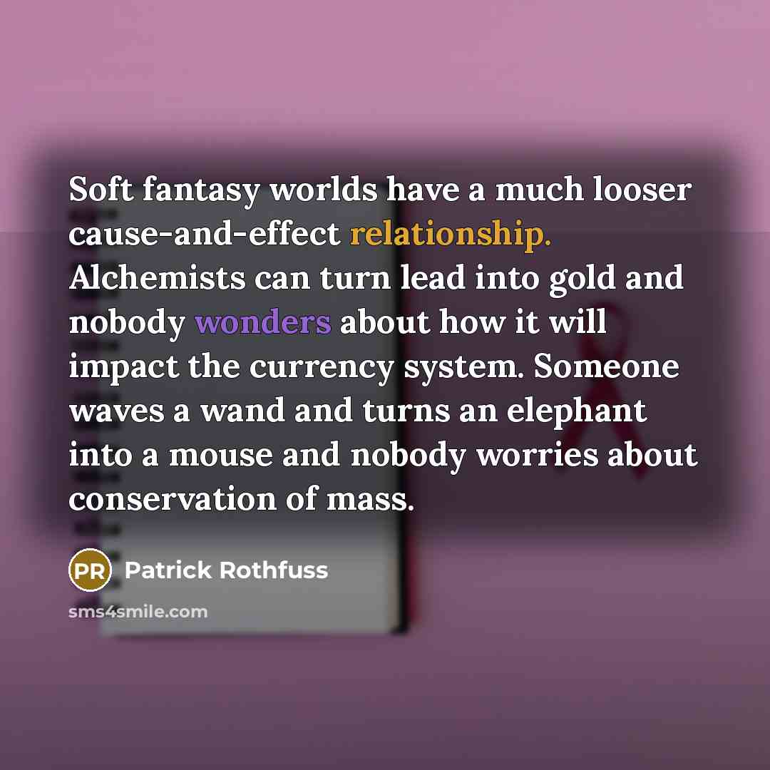 “Soft fantasy worlds have a much looser cause-and-effect relationship. Alchemists can turn lead into gold and nobody wonders about how it will impact the currency system. Someone waves a wand and turns an elephant into a mouse and nobody worries about conservation of mass.” quote by Patrick Rothfuss