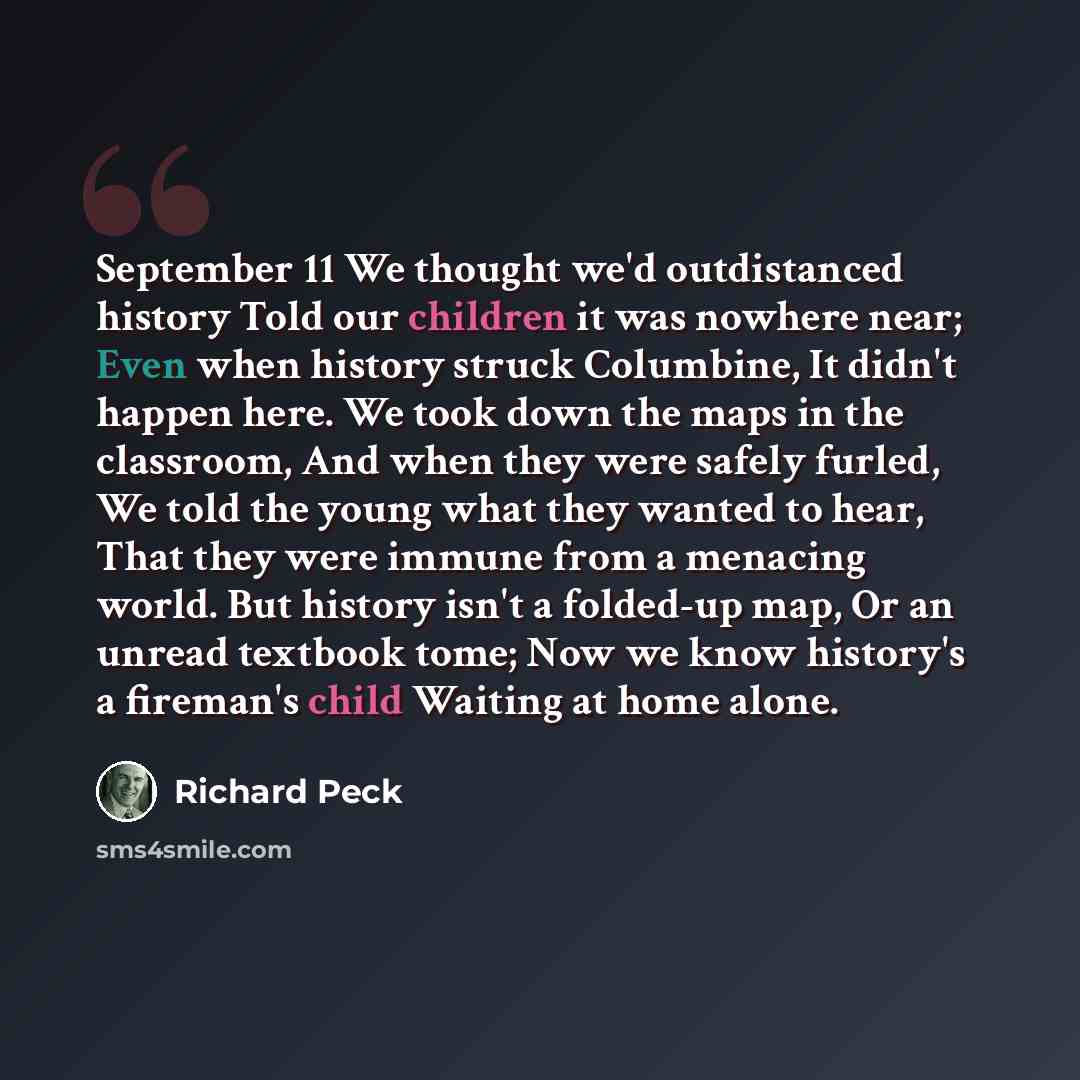 “September 11 We thought we'd outdistanced history Told our children it was nowhere near; Even when history struck Columbine, It didn't happen here. We took down the maps in the classroom, And when they were safely furled, We told the young what they wanted to hear, That they were immune from a…” quote by Richard Peck
