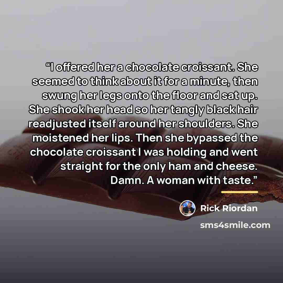 “I offered her a chocolate croissant. She seemed to think about it for a minute, then swung her legs onto the floor and sat up. She shook her head so her tangly black hair readjusted itself around her shoulders. She moistened her lips. Then she bypassed the chocolate croissant I was holding and…” quote by Rick Riordan