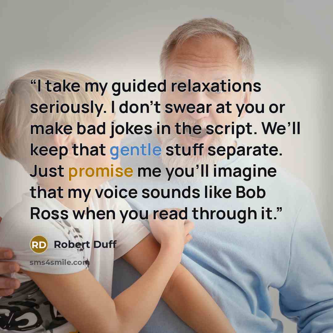 “I take my guided relaxations seriously. I don’t swear at you or make bad jokes in the script. We’ll keep that gentle stuff separate. Just promise me you’ll imagine that my voice sounds like Bob Ross when you read through it.” quote by Robert Duff