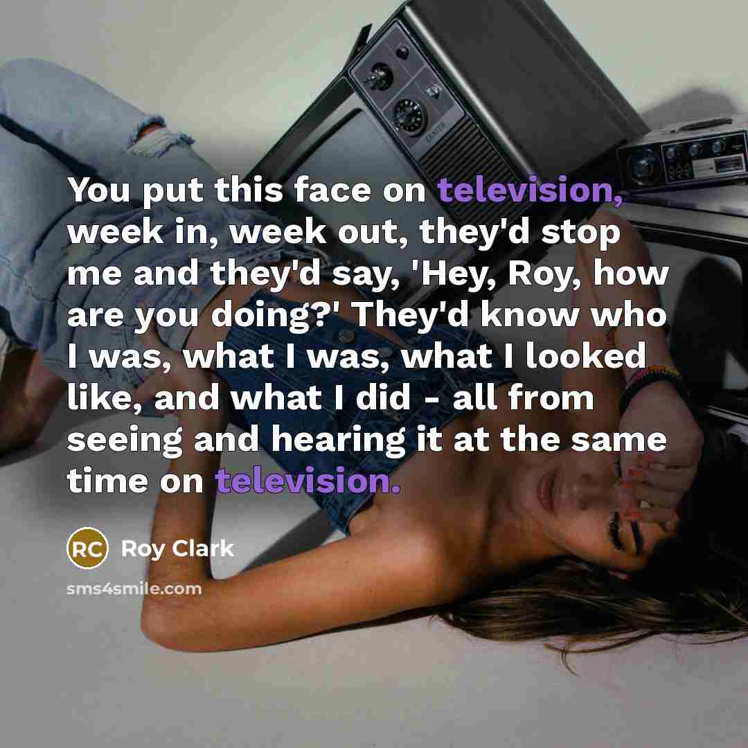 “You put this face on television, week in, week out, they'd stop me and they'd say, 'Hey, Roy, how are you doing?' They'd know who I was, what I was, what I looked like, and what I did - all from seeing and hearing it at the same time on television.” quote by Roy Clark