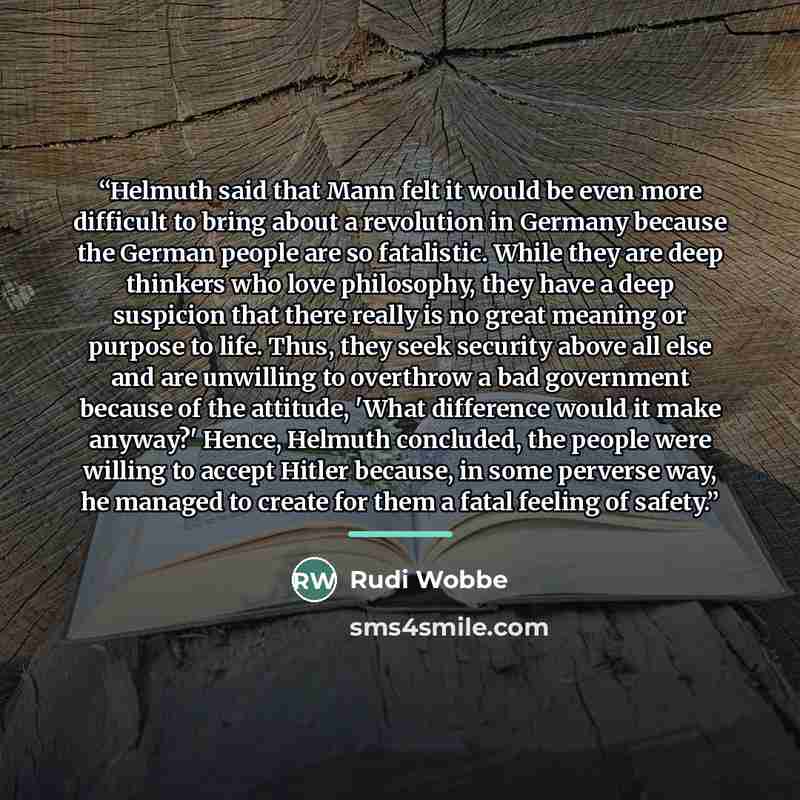 “Helmuth said that Mann felt it would be even more difficult to bring about a revolution in Germany because the German people are so fatalistic. While they are deep thinkers who love philosophy, they have a deep suspicion that there really is no great meaning or purpose to life. Thus, they seek…” quote by Rudi Wobbe