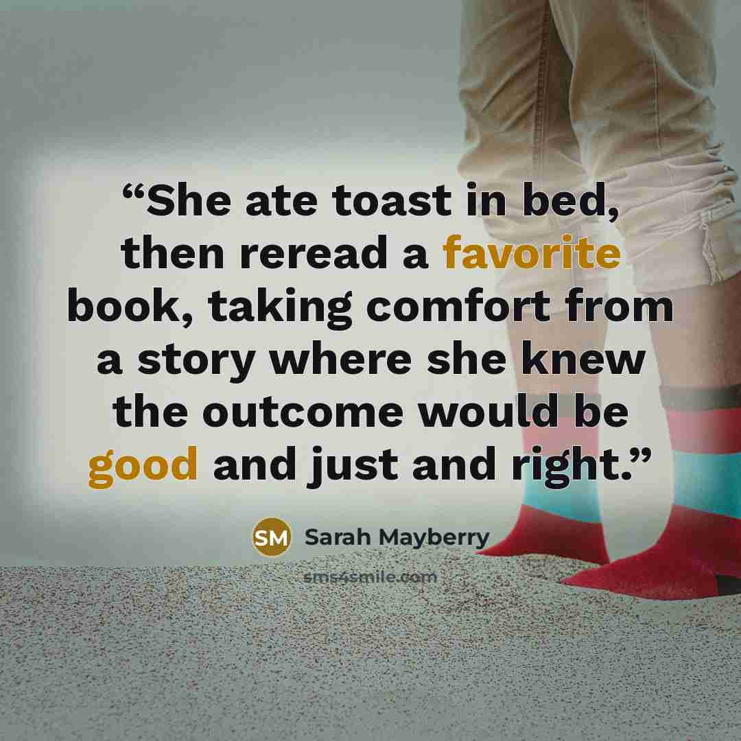 “She ate toast in bed, then reread a favorite book, taking comfort from a story where she knew the outcome would be good and just and right.” quote by Sarah Mayberry