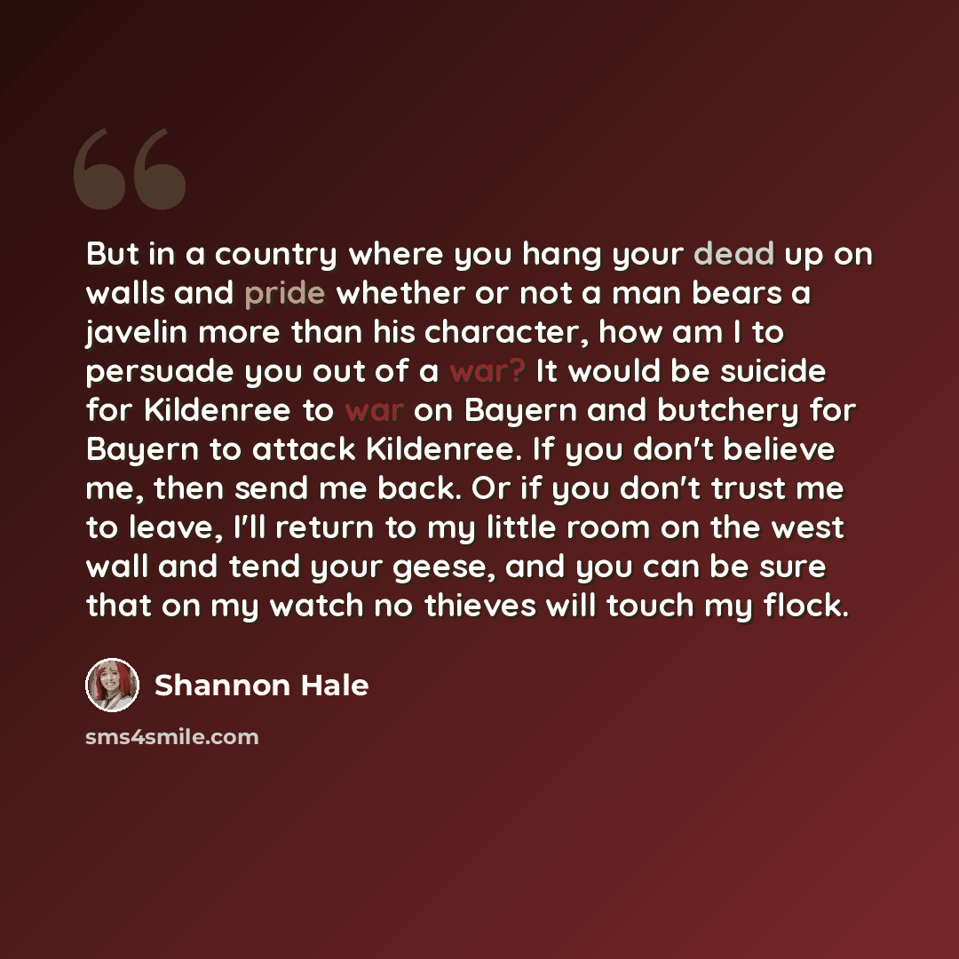 “But in a country where you hang your dead up on walls and pride whether or not a man bears a javelin more than his character, how am I to persuade you out of a war? It would be suicide for Kildenree to war on Bayern and butchery for Bayern to attack Kildenree. If you don't believe me, then send me…” quote by Shannon Hale