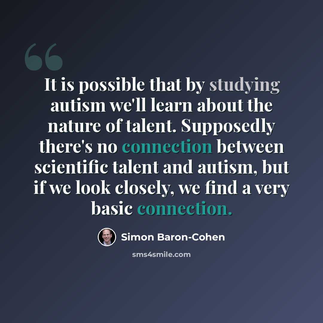 “It is possible that by studying autism we'll learn about the nature of talent. Supposedly there's no connection between scientific talent and autism, but if we look closely, we find a very basic connection.” quote by Simon Baron-Cohen