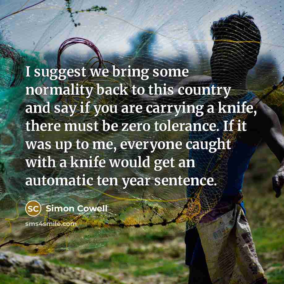 “I suggest we bring some normality back to this country and say if you are carrying a knife, there must be zero tolerance. If it was up to me, everyone caught with a knife would get an automatic ten year sentence.” quote by Simon Cowell