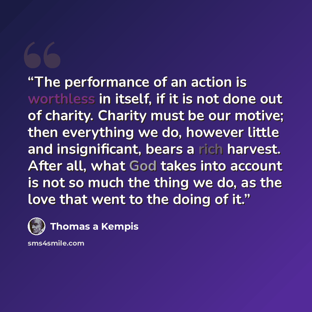 “The performance of an action is worthless in itself, if it is not done out of charity. Charity must be our motive; then everything we do, however little and insignificant, bears a rich harvest. After all, what God takes into account is not so much the thing we do, as the love that went to the…” quote by Thomas à Kempis