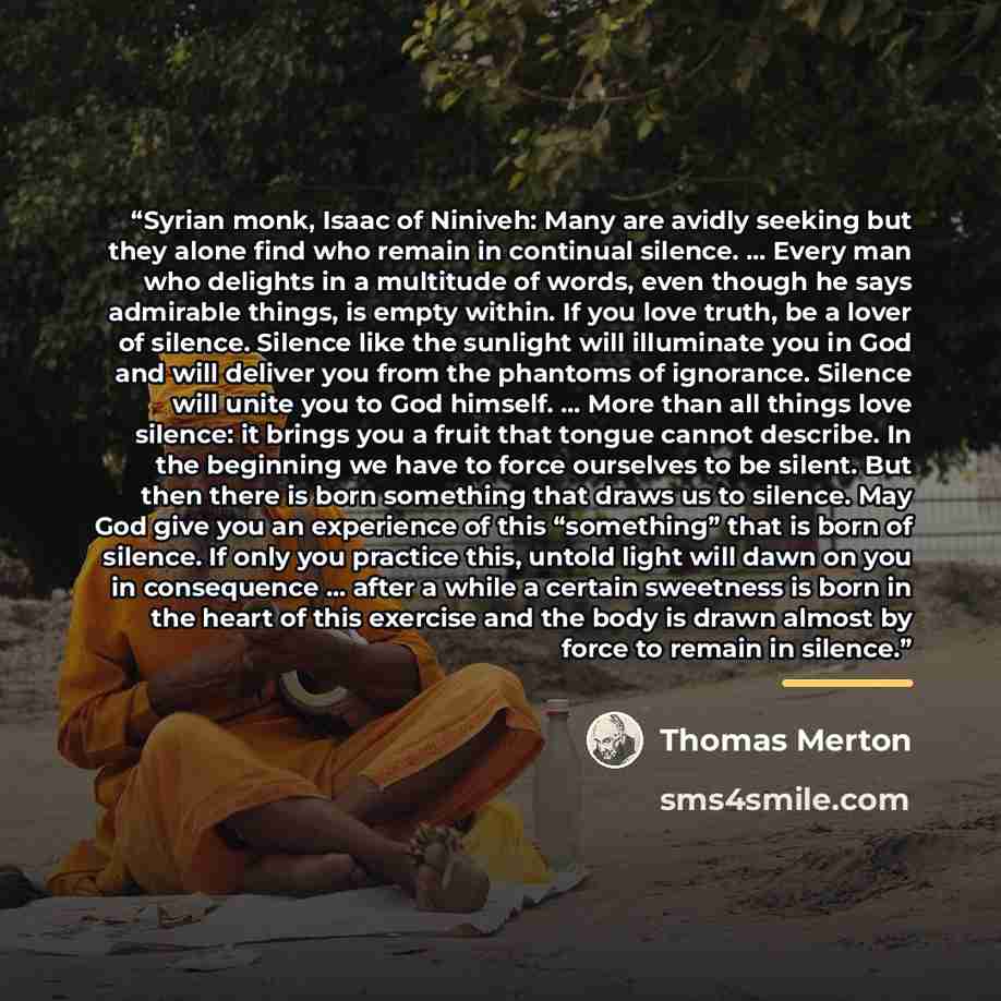 “Syrian monk, Isaac of Niniveh: Many are avidly seeking but they alone find who remain in continual silence. … Every man who delights in a multitude of words, even though he says admirable things, is empty within. If you love truth, be a lover of silence. Silence like the sunlight will illuminate…” quote by Thomas Merton