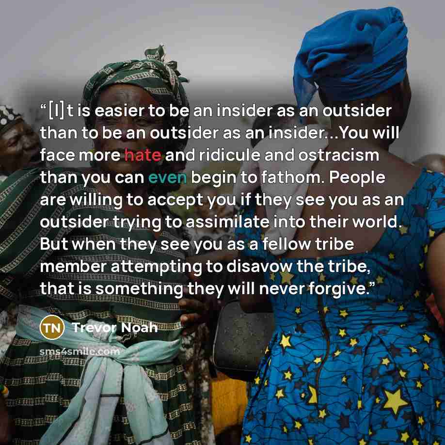 “[I]t is easier to be an insider as an outsider than to be an outsider as an insider...You will face more hate and ridicule and ostracism than you can even begin to fathom. People are willing to accept you if they see you as an outsider trying to assimilate into their world. But when they see you…” quote by Trevor Noah