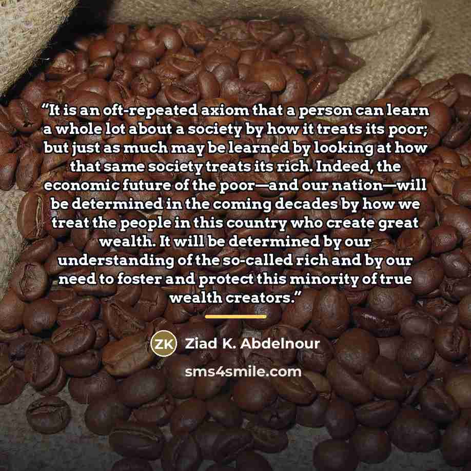 “It is an oft-repeated axiom that a person can learn a whole lot about a society by how it treats its poor; but just as much may be learned by looking at how that same society treats its rich. Indeed, the economic future of the poor—and our nation—will be determined in the coming decades by how we…” quote by Ziad K. Abdelnour