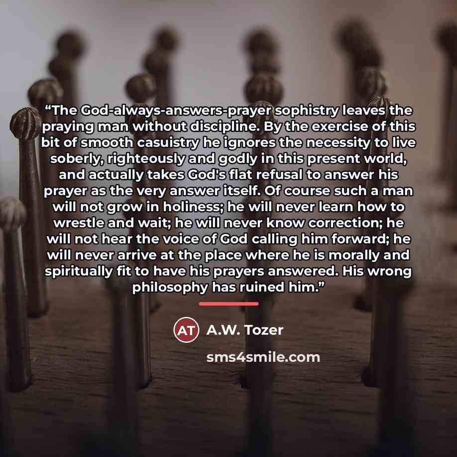 “The God-always-answers-prayer sophistry leaves the praying man without discipline. By the exercise of this bit of smooth casuistry he ignores the necessity to live soberly, righteously and godly in this present world, and actually takes God's flat refusal to answer his prayer as the very answer…” quote by A.W. Tozer