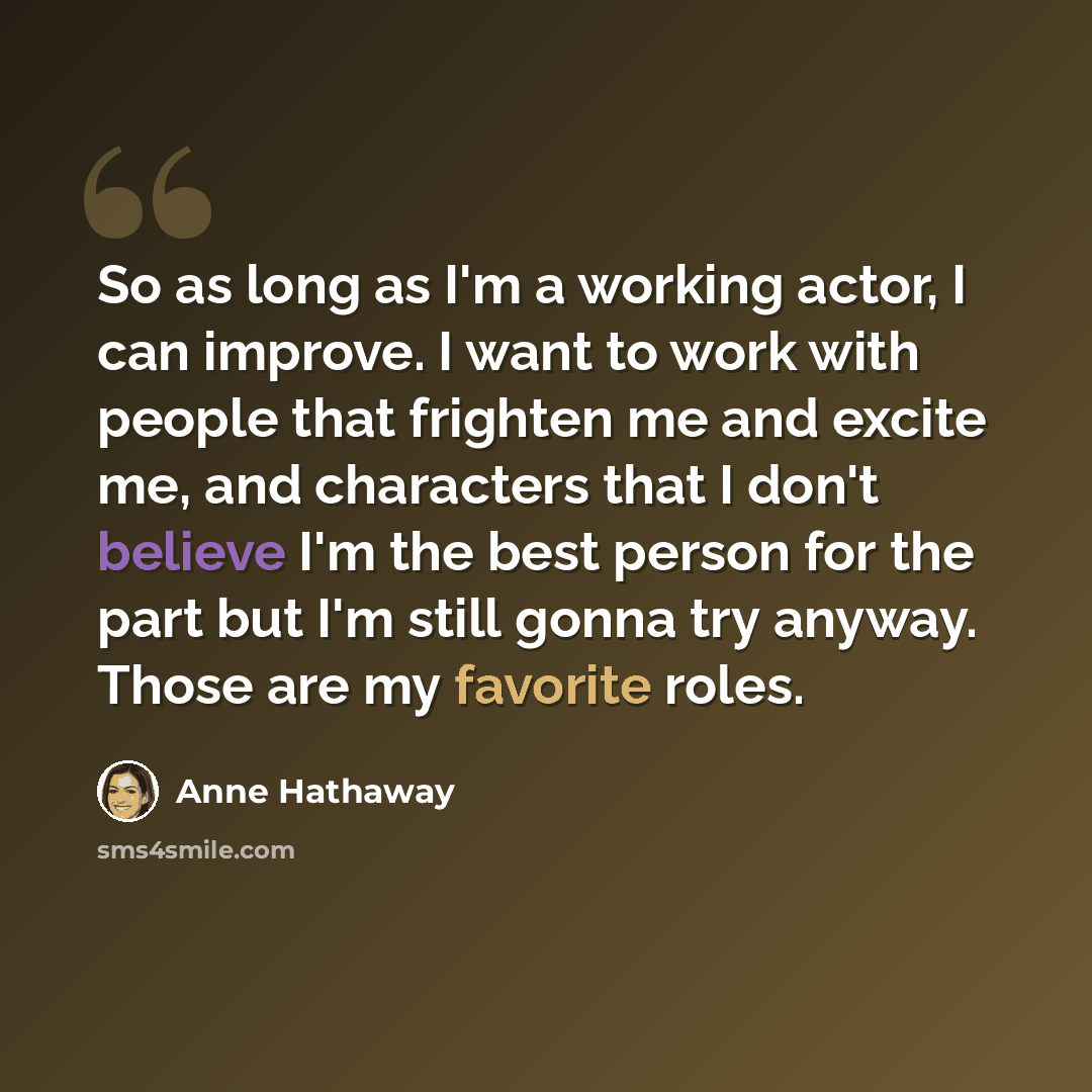 “So as long as I'm a working actor, I can improve. I want to work with people that frighten me and excite me, and characters that I don't believe I'm the best person for the part but I'm still gonna try anyway. Those are my favorite roles.” quote by Anne Hathaway