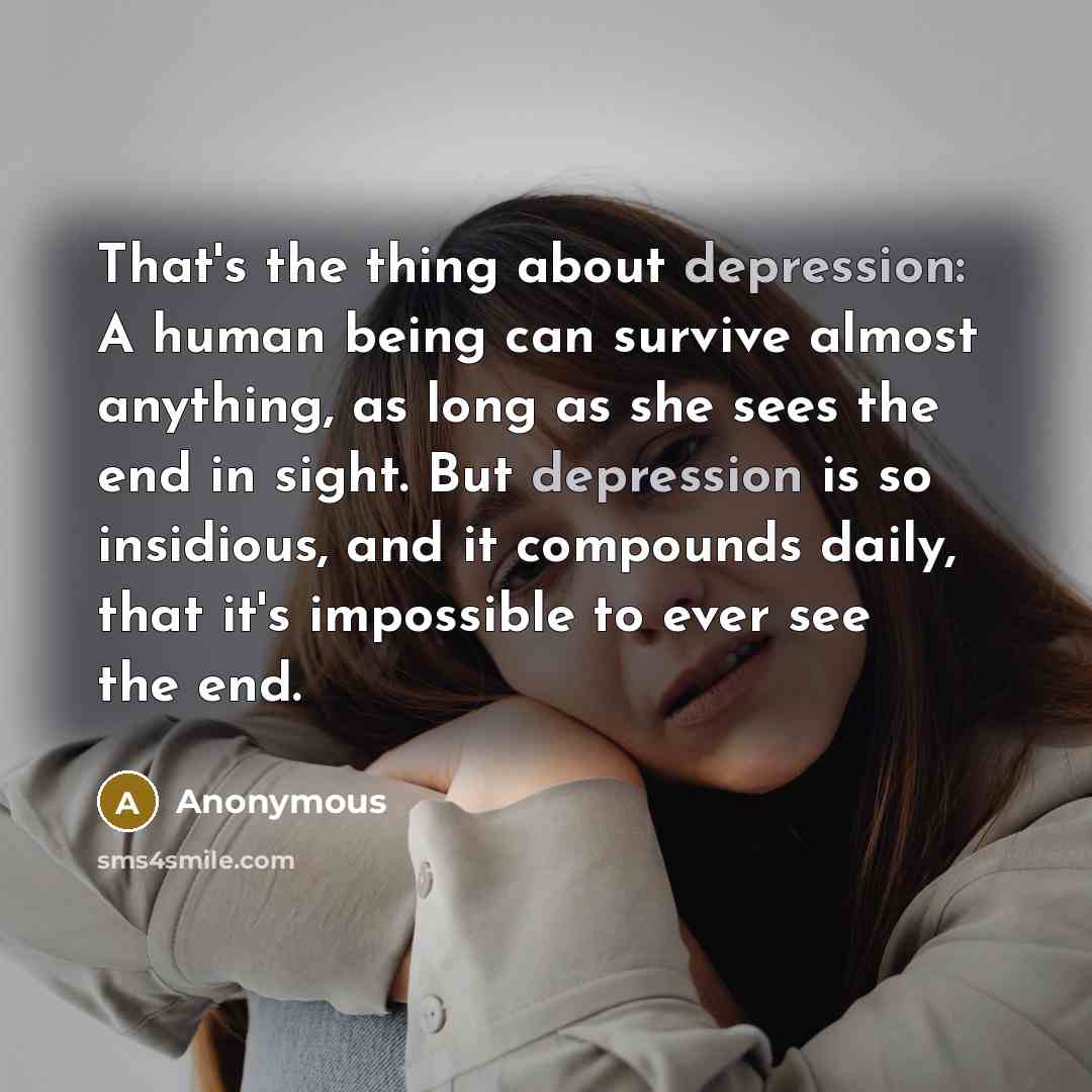 “That's the thing about depression: A human being can survive almost anything, as long as she sees the end in sight. But depression is so insidious, and it compounds daily, that it's impossible to ever see the end.” quote by Anonymous