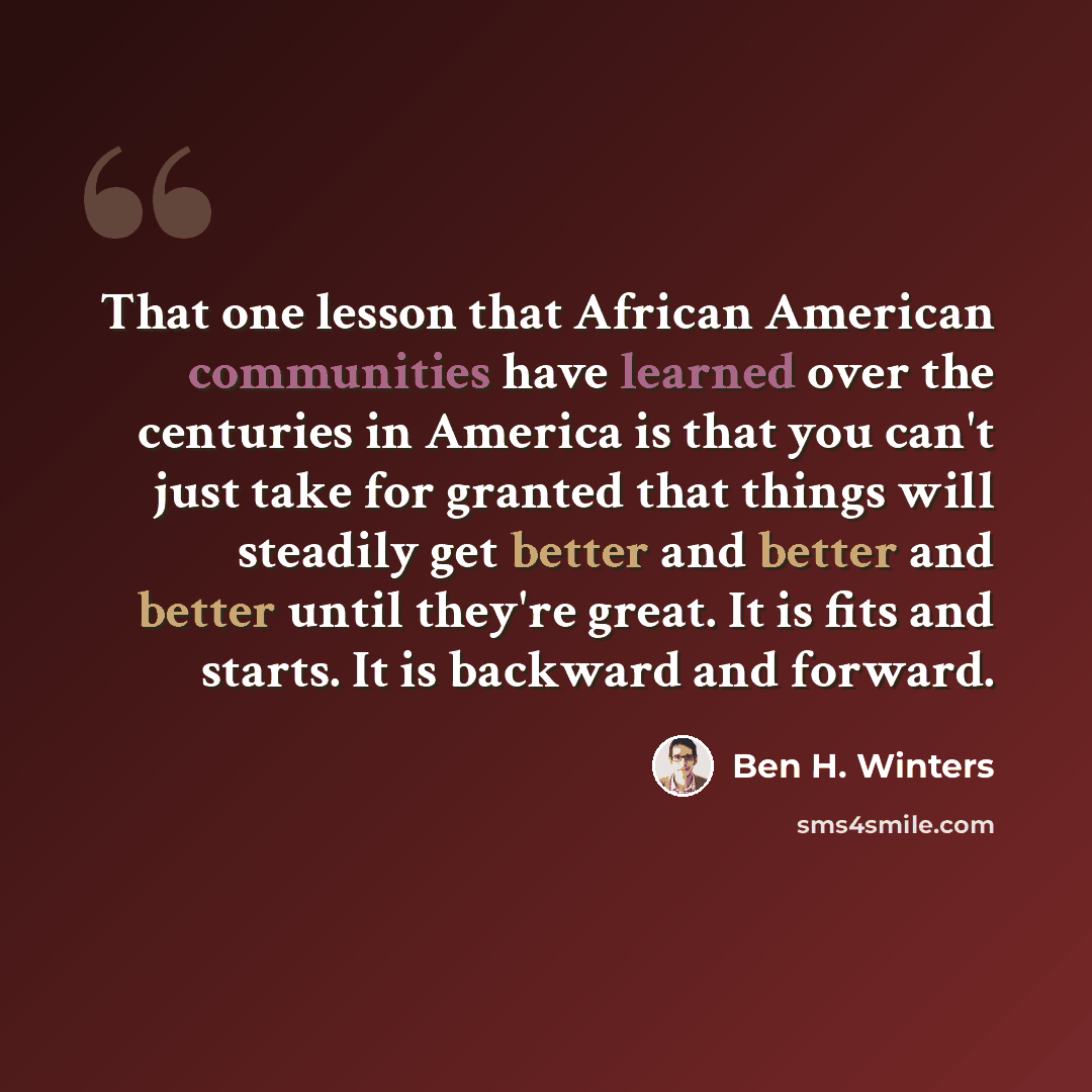 “That one lesson that African American communities have learned over the centuries in America is that you can't just take for granted that things will steadily get better and better and better until they're great. It is fits and starts. It is backward and forward.” quote by Ben H. Winters