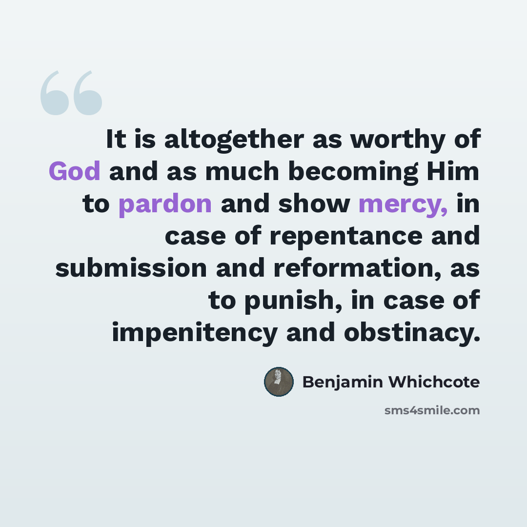 “It is altogether as worthy of God and as much becoming Him to pardon and show mercy, in case of repentance and submission and reformation, as to punish, in case of impenitency and obstinacy.” quote by Benjamin Whichcote