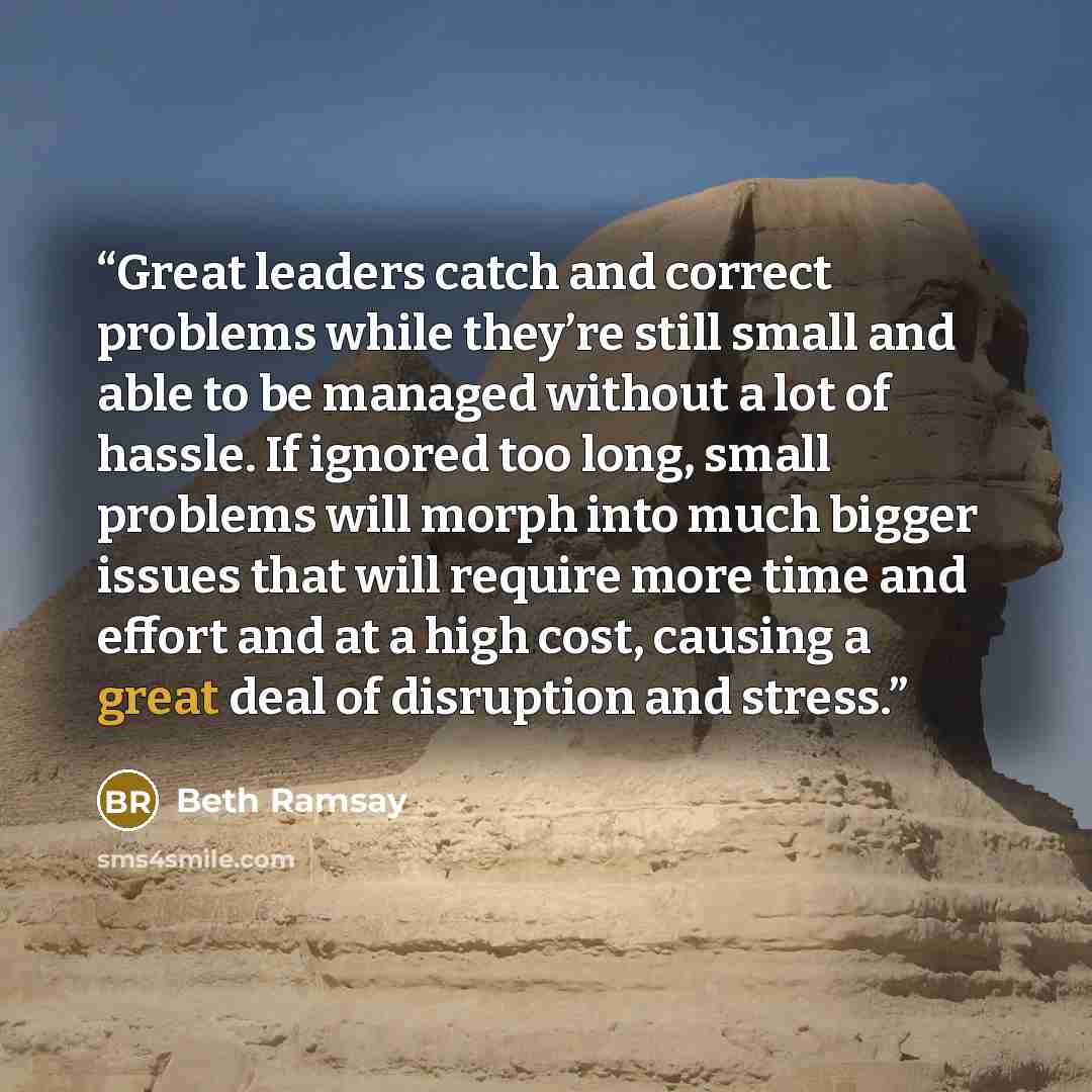 “Great leaders catch and correct problems while they’re still small and able to be managed without a lot of hassle. If ignored too long, small problems will morph into much bigger issues that will require more time and effort and at a high cost, causing a great deal of disruption and stress.” quote by Beth Ramsay