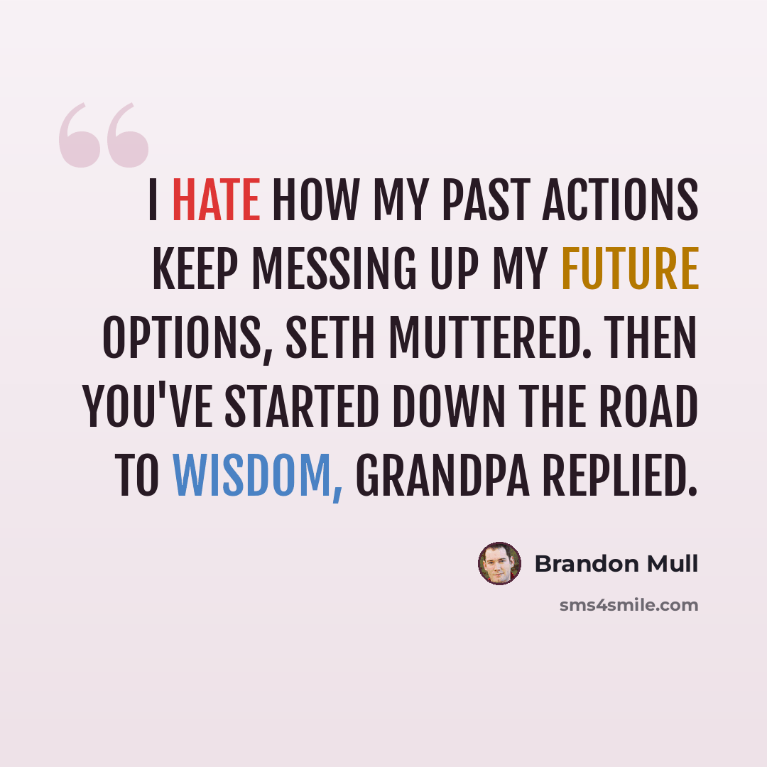 “I hate how my past actions keep messing up my future options, Seth muttered. Then you've started down the road to wisdom, Grandpa replied.” quote by Brandon Mull
