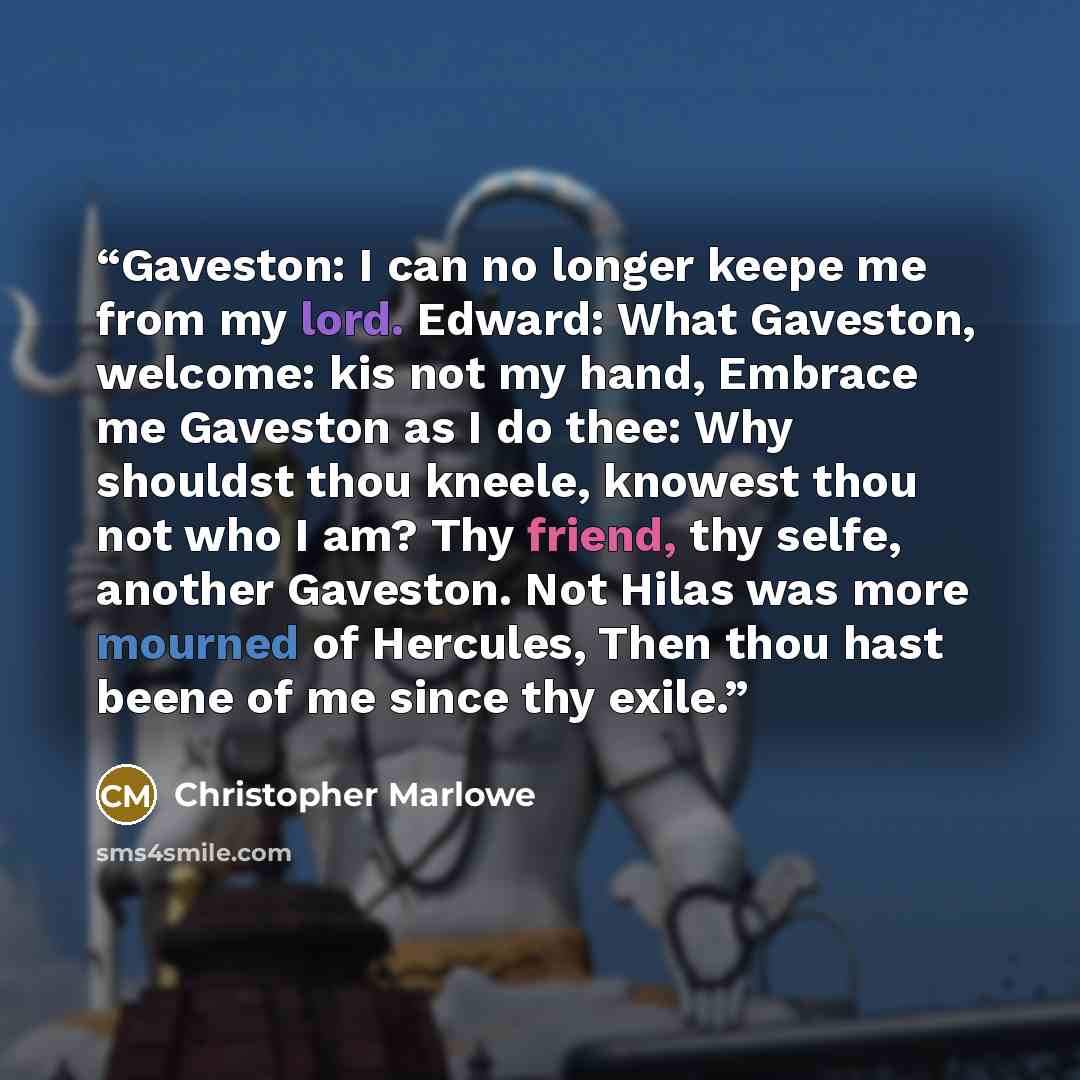 “Gaveston: I can no longer keepe me from my lord. Edward: What Gaveston, welcome: kis not my hand, Embrace me Gaveston as I do thee: Why shouldst thou kneele, knowest thou not who I am? Thy friend, thy selfe, another Gaveston. Not Hilas was more mourned of Hercules, Then thou hast beene of me since…” quote by Christopher Marlowe