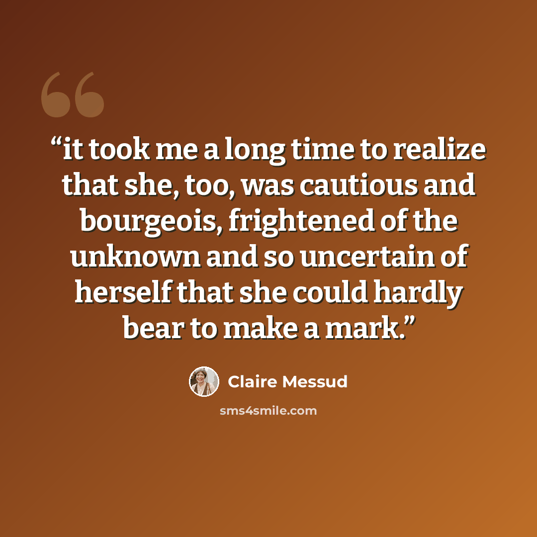 “it took me a long time to realize that she, too, was cautious and bourgeois, frightened of the unknown and so uncertain of herself that she could hardly bear to make a mark.” quote by Claire Messud