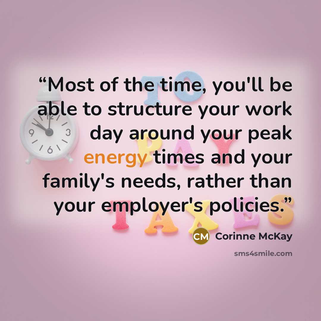 “Most of the time, you'll be able to structure your work day around your peak energy times and your family's needs, rather than your employer's policies.” quote by Corinne McKay