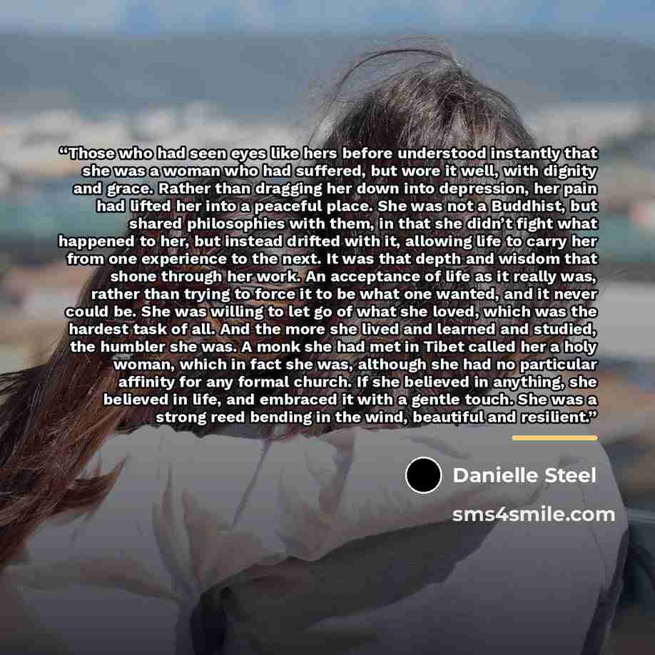 “Those who had seen eyes like hers before understood instantly that she was a woman who had suffered, but wore it well, with dignity and grace. Rather than dragging her down into depression, her pain had lifted her into a peaceful place. She was not a Buddhist, but shared philosophies with them, in…” quote by Danielle Steel