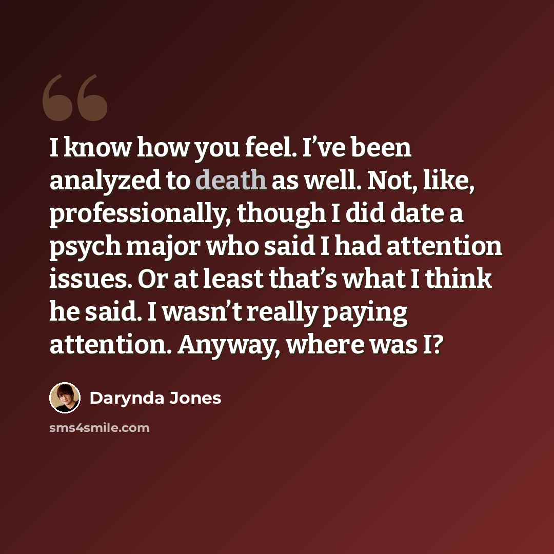 “I know how you feel. I’ve been analyzed to death as well. Not, like, professionally, though I did date a psych major who said I had attention issues. Or at least that’s what I think he said. I wasn’t really paying attention. Anyway, where was I?” quote by Darynda Jones