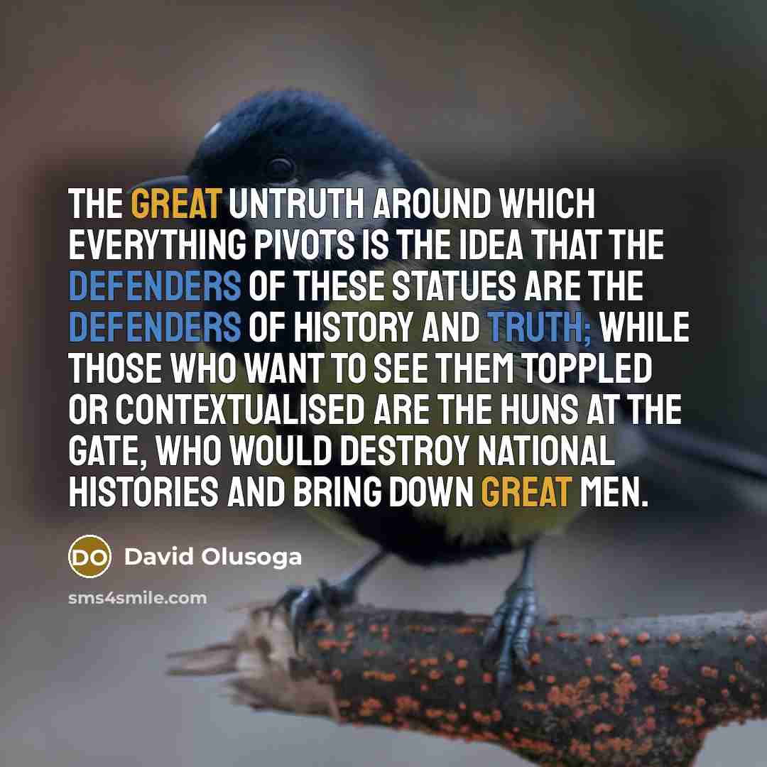“The great untruth around which everything pivots is the idea that the defenders of these statues are the defenders of history and truth; while those who want to see them toppled or contextualised are the Huns at the gate, who would destroy national histories and bring down great men.” quote by David Olusoga