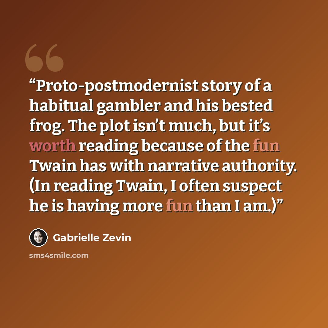 “Proto-postmodernist story of a habitual gambler and his bested frog. The plot isn’t much, but it’s worth reading because of the fun Twain has with narrative authority. (In reading Twain, I often suspect he is having more fun than I am.)” quote by Gabrielle Zevin