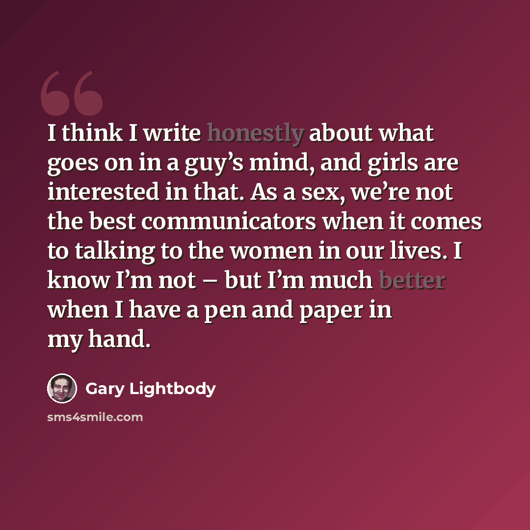“I think I write honestly about what goes on in a guy’s mind, and girls are interested in that. As a sex, we’re not the best communicators when it comes to talking to the women in our lives. I know I’m not – but I’m much better when I have a pen and paper in my hand.” quote by Gary Lightbody