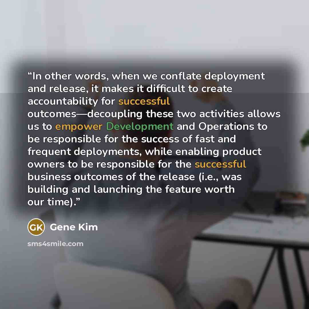 “In other words, when we conflate deployment and release, it makes it difficult to create accountability for successful outcomes—decoupling these two activities allows us to empower Development and Operations to be responsible for the success of fast and frequent deployments, while enabling product…” quote by Gene Kim
