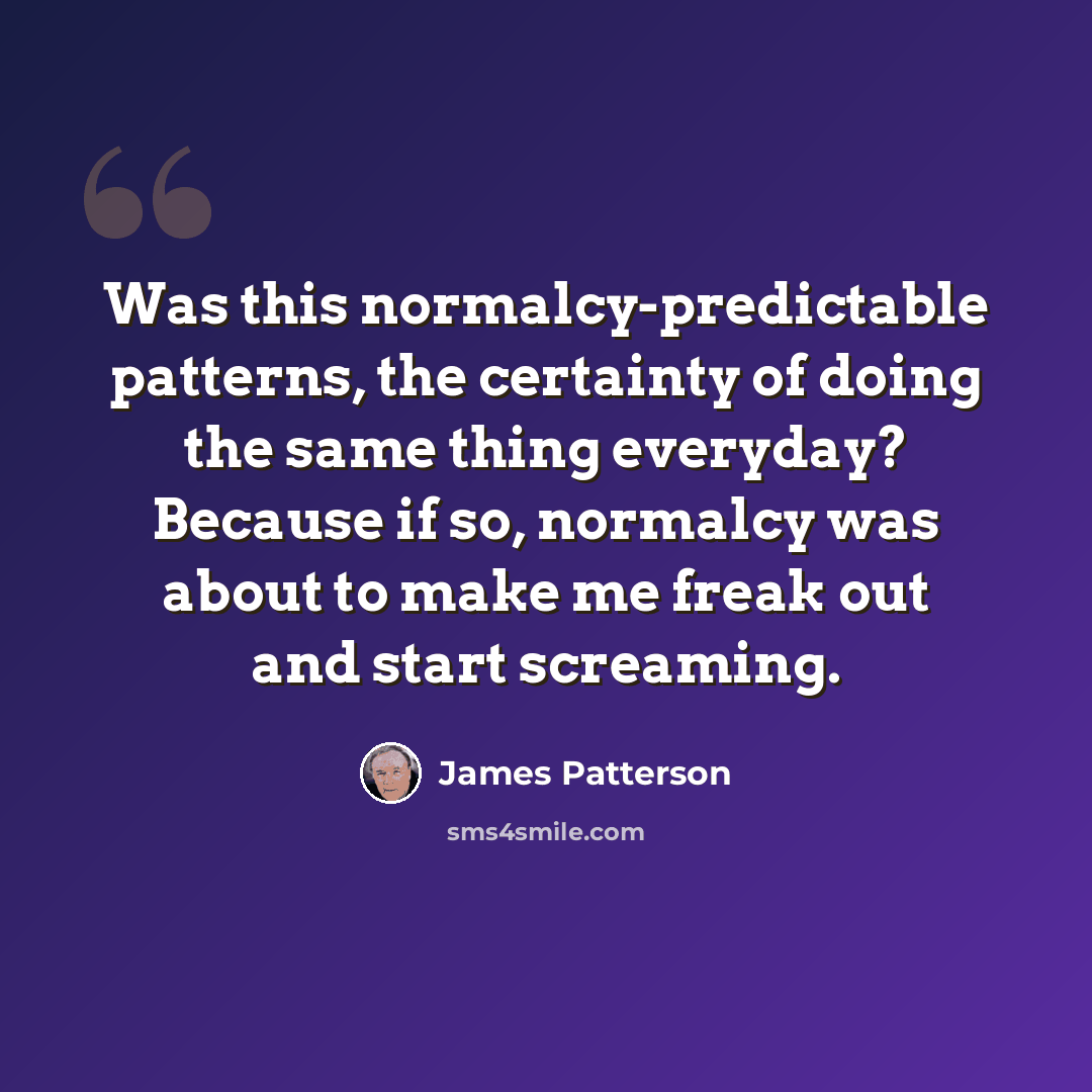 “Was this normalcy-predictable patterns, the certainty of doing the same thing everyday? Because if so, normalcy was about to make me freak out and start screaming.” quote by James Patterson
