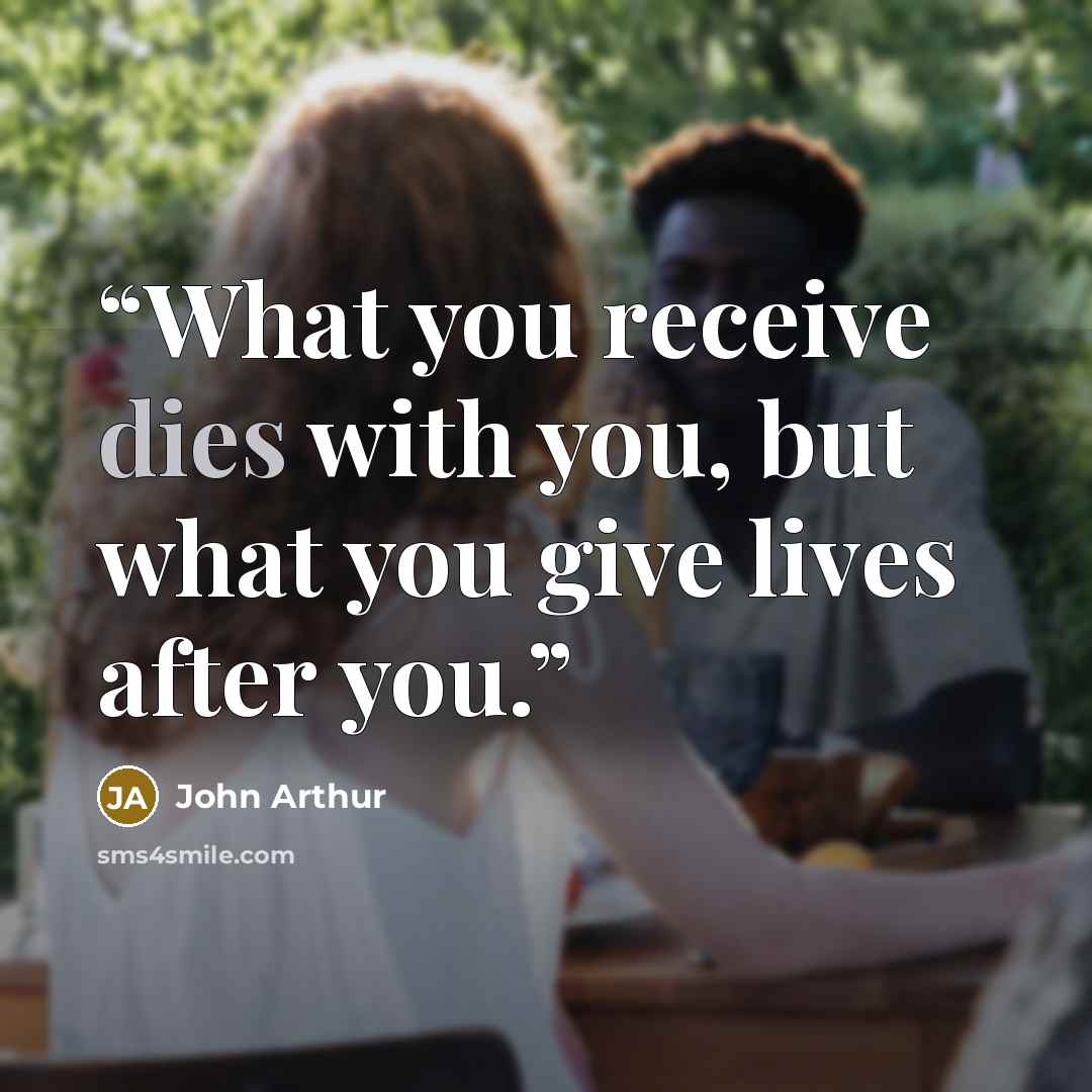 “What you receive dies with you, but what you give lives after you.” quote by John Arthur