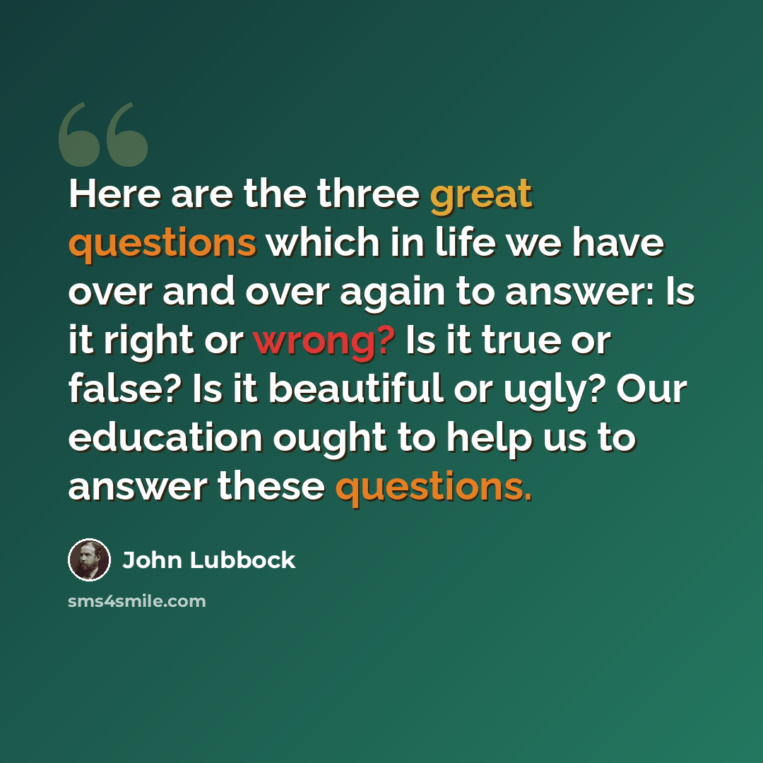 “Here are the three great questions which in life we have over and over again to answer: Is it right or wrong? Is it true or false? Is it beautiful or ugly? Our education ought to help us to answer these questions.” quote by John Lubbock