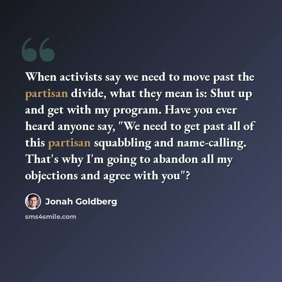 “When activists say we need to move past the partisan divide, what they mean is: Shut up and get with my program. Have you ever heard anyone say, "We need to get past all of this partisan squabbling and name-calling. That's why I'm going to abandon all my objections and agree with you"?” quote by Jonah Goldberg