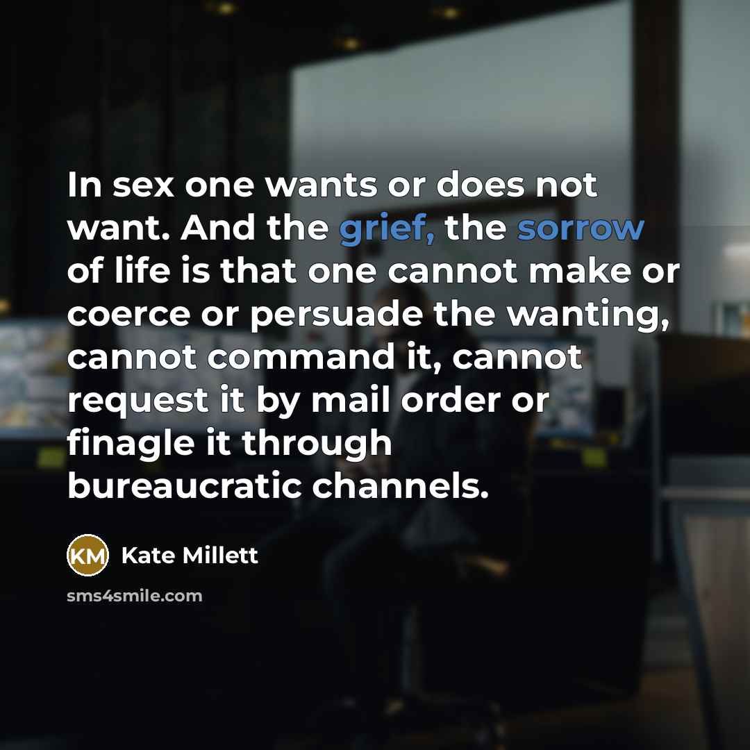 “In sex one wants or does not want. And the grief, the sorrow of life is that one cannot make or coerce or persuade the wanting, cannot command it, cannot request it by mail order or finagle it through bureaucratic channels.” quote by Kate Millett