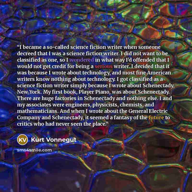 “I became a so-called science fiction writer when someone decreed that I was a science fiction writer. I did not want to be classified as one, so I wondered in what way I'd offended that I would not get credit for being a serious writer. I decided that it was because I wrote about technology, and…” quote by Kurt Vonnegut