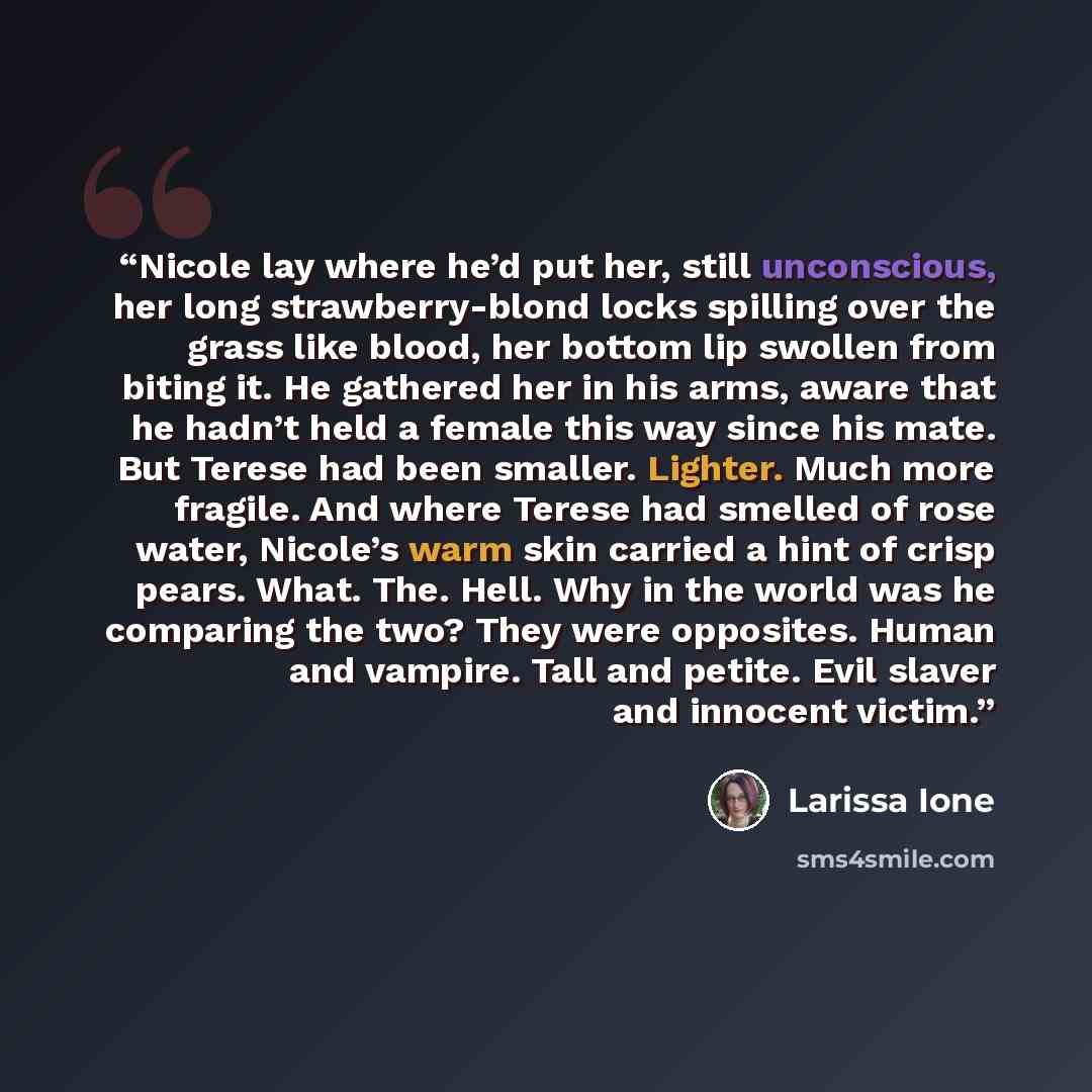“Nicole lay where he’d put her, still unconscious, her long strawberry-blond locks spilling over the grass like blood, her bottom lip swollen from biting it. He gathered her in his arms, aware that he hadn’t held a female this way since his mate. But Terese had been smaller. Lighter. Much more…” quote by Larissa Ione