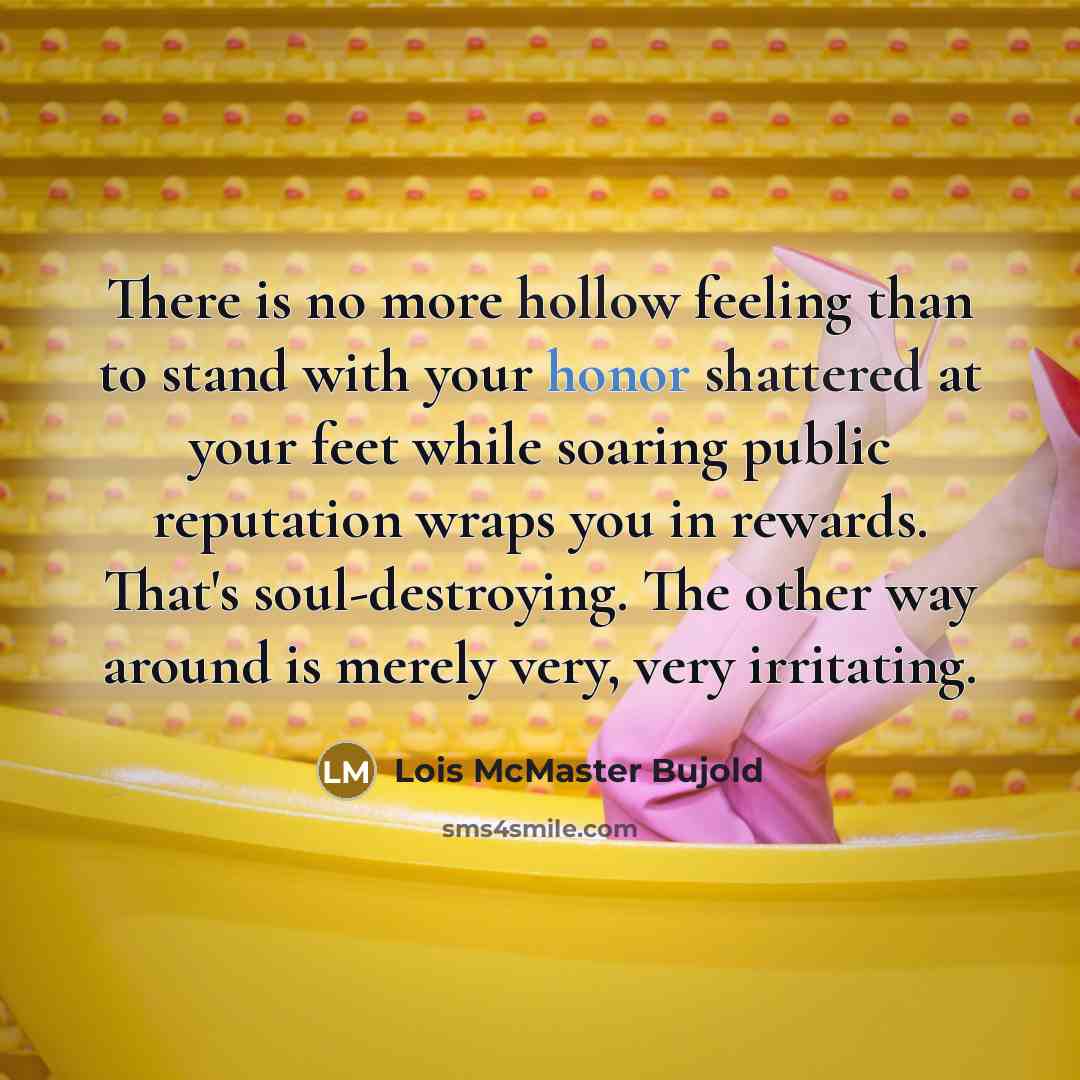 “There is no more hollow feeling than to stand with your honor shattered at your feet while soaring public reputation wraps you in rewards. That's soul-destroying. The other way around is merely very, very irritating.” quote by Lois McMaster Bujold