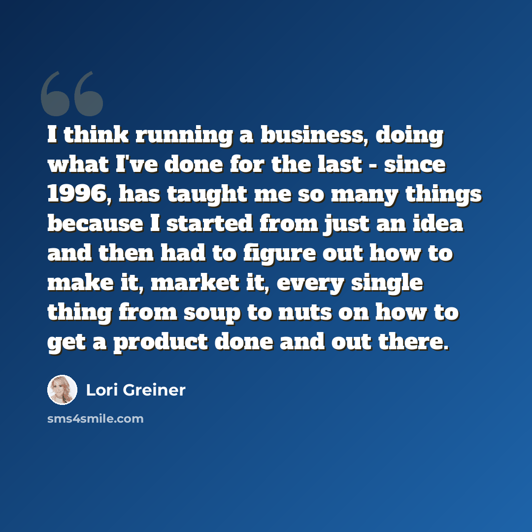 “I think running a business, doing what I've done for the last - since 1996, has taught me so many things because I started from just an idea and then had to figure out how to make it, market it, every single thing from soup to nuts on how to get a product done and out there.” quote by Lori Greiner