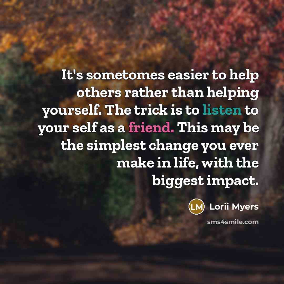 “It's sometomes easier to help others rather than helping yourself. The trick is to listen to your self as a friend. This may be the simplest change you ever make in life, with the biggest impact.” quote by Lorii Myers