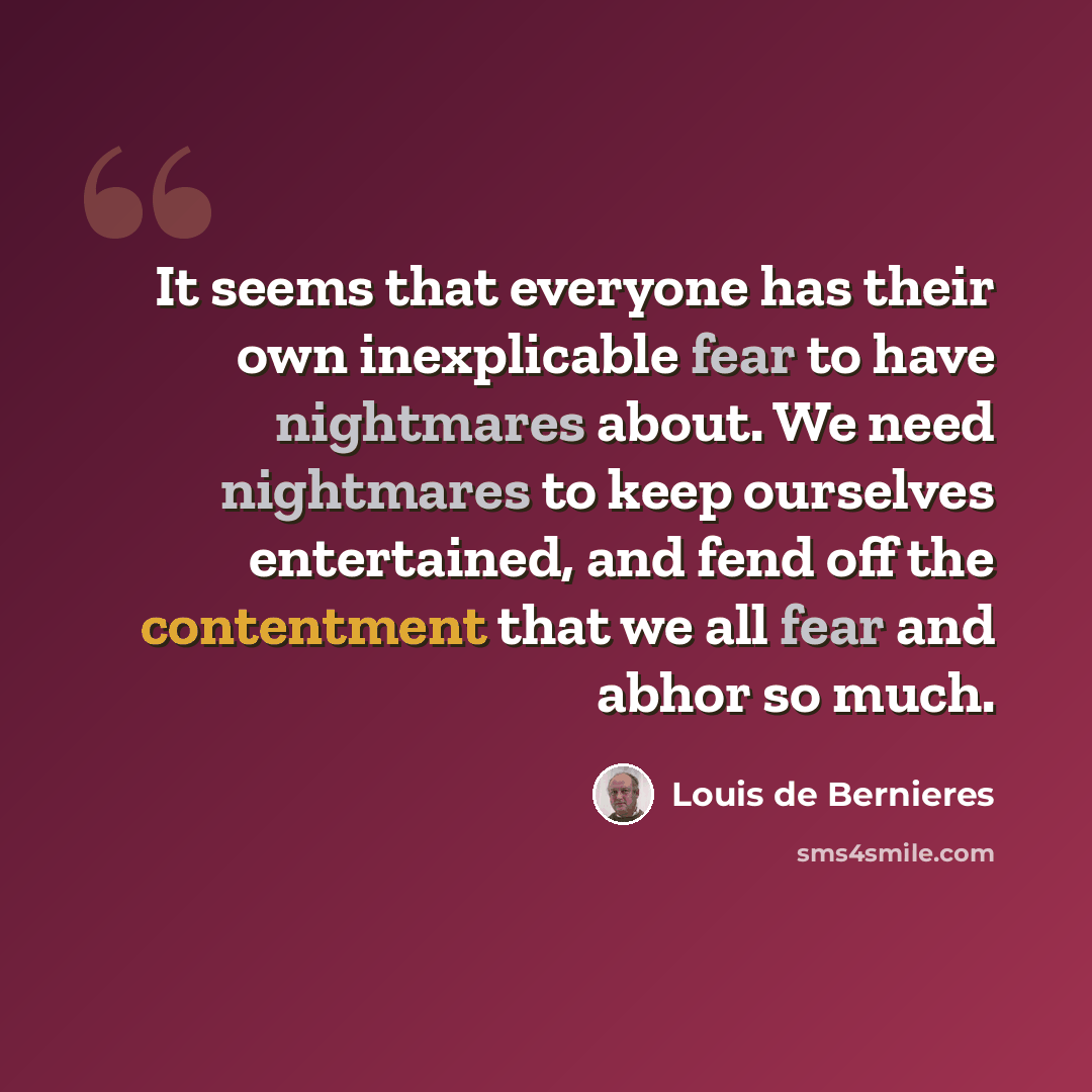 “It seems that everyone has their own inexplicable fear to have nightmares about. We need nightmares to keep ourselves entertained, and fend off the contentment that we all fear and abhor so much.” quote by Louis de Bernieres