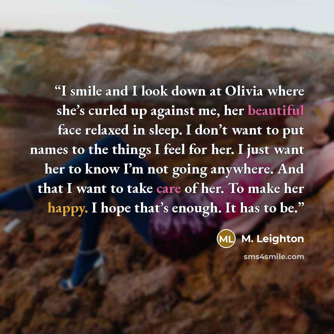 “I smile and I look down at Olivia where she’s curled up against me, her beautiful face relaxed in sleep. I don’t want to put names to the things I feel for her. I just want her to know I’m not going anywhere. And that I want to take care of her. To make her happy. I hope that’s enough. It has to be.” quote by M. Leighton